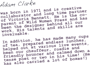 Adam Clarke

was born in 1971 and is creative collaborator and long time partner of Victoria Bennett. He is the co-parent of Wild Women Press and has been the designer behind all our work. His talents and skills are invaluable. In addition, he has made many cups of tea, prepared endless lunches, helped out at various live events, been our chauffeur, roadie and friendly bouncer and calmed down a tense poet or two in his time! (He has also carried a lot of boxes!) 
