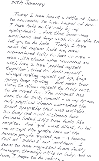 24th January

...Today I have learnt a little of how to surrender to love. Learnt of how I have held on (if only by my eyelashes!) ... felt that bone-deep weariness and deep wish to be able to let go, to be held... Truly, I have never let anyone hold me, never surrendered fully to love or care - even with those who surround me with love I have ‘pulled myself together’, tried to ‘hold myself’, always making myself get up, keep going, keep striving - but never true care, to allow myself to truly rest, to be cared for. The closest has been to be sick, unwell - in my home, only physical illness warranted the scant sympathy that was available. So body and soul sickness have become linked...this time feels like respite... And ‘god’ went silent, to let me accept the gentle love of the human people around me - a house full of ‘sisters’ and ‘mothers’...I seem to have regressed from feisty teenager, through child to baby, and in love, I hope to be reborn...
