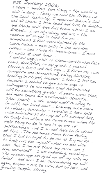 31st January 2006,
5.25am - another 5am rising - the world is still in dark... Today we read the Office of the Dead. Yesterday, I mourned Simon’s Dad, and all those I have loved and lost to death... and those still alive but from whom I am distant... I am adjusting, and not - the routine of prayer is hard for me - sometimes I feel overwhelmed by the Catholicism - especially in the morning office - too close to dream-time - I need to write at that hour... 
I arrived angry, full of close-to-the-surface tears, doubtful, on my guard. I passed through tears and hot rage... I faced my own arrogance and surrendered, taking blessing, kneeling in chapel, because I knew I had to, because I needed to give some sign of willingness to surrender that hard-headed will to something greater. A peace came then, and more tears and a vulnerable strength... Then shock... a stir crazy wolf howling to be with her loved ones... Learning once more to release, surrender - realising I have held onto selfishness by way of old survival but, to truly love...there are some times when the right thing to do in love is an act of selflessness...and I do not have to be afraid of that... The hardness came from feeling that I had to fight to be me as I grew up... to look out for myself when no one else was. But I am not there any more...am I now accepted?... I am unfolding, revealing... The miscarriage stripped me of my will, my belief - and now I am surrendering my will again, deeper - not to rule, but to love...and growing supple, strong. 


