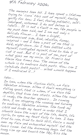 9th February 2006,

The meanies have hit. I have spent a lifetime trying to ‘cure’ this out of myself, feeling guilty for how I feel, feeling pathetic, self-indulgent, ashamed. I do not believe in labels... It is not a fault in me, like people in my past have said, and I am not only a delicate flower... I have a bright, effervescent side, kind, intuitive, funny, inspired - and I have a part of me that is dark, night-born...So I have battled with myself, castigated myself, tried to hide it or cut it out...But it is part of me, part of what gives me my voice. St. Francis had these fear times too. The union of the whole is to embrace both parts. How can I celebrate both parts?... What would happen if I embraced it...? 

later...
In love, when the illusion falls, we face Skeleton Woman. When it feels everything is falling apart, that is when, if we face the depths, that true love starts. When the soul is ready, the teacher appears... In coming here, I am stopping the running and turning to embrace Skeleton Woman. She took my child and broke my heart in order that I should learn the ways of the life, death, life cycle, to open my heart fully to love. I have tried to run, tried to hold still, force a mask over my face and exhausted myself. Let the tears come. Let the drumming begin. Let the song rise up and touch the sky, kiss the moon.