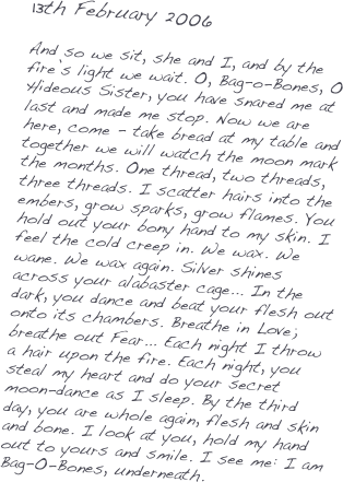 13th February 2006

And so we sit, she and I, and by the fire’s light we wait. O, Bag-o-Bones, O Hideous Sister, you have snared me at last and made me stop. Now we are here, come - take bread at my table and together we will watch the moon mark the months. One thread, two threads, three threads. I scatter hairs into the embers, grow sparks, grow flames. You hold out your bony hand to my skin. I feel the cold creep in. We wax. We wane. We wax again. Silver shines across your alabaster cage... In the dark, you dance and beat your flesh out onto its chambers. Breathe in Love; breathe out Fear... Each night I throw a hair upon the fire. Each night, you steal my heart and do your secret moon-dance as I sleep. By the third day, you are whole again, flesh and skin and bone. I look at you, hold my hand out to yours and smile. I see me: I am Bag-O-Bones, underneath. 
