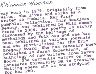 Rhiannon Hooson

was born in 1979. Originally from Wales, she lives and works as a writer in Cumbria. Her first pamphlet collection, This Reckless Beauty, was published by Wild Women Press in 2004. Her poetry is richly flavoured by the heritage of mythology and folklore and she has been published in various journals and was short-listed for the Eric Gregory Award. She has recently been published in Seren Selections, an anthology of new writers from Seren Books. She currently tutors on the Lancaster University BA in Creative Writing where she is now studying for her PhD.