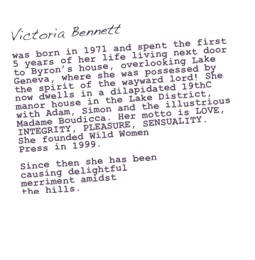 Victoria Bennett

was born in 1971 and spent the first 5 years of her life living next door to Byron’s house, overlooking Lake Geneva, where she was possessed by the spirit of the wayward lord! She now dwells in a dilapidated 19thC manor house in the Lake District, with Adam, Simon and the illustrious Madame Boudicca. Her motto is LOVE, INTEGRITY, PLEASURE, SENSUALITY.  She founded Wild Women 
Press in 1999. 

Since then she has been
causing delightful 
merriment amidst 
the hills.

vik@wildwomenpress.com
