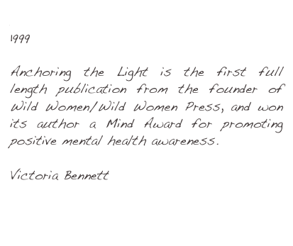 Anchoring the Light 
1999
Anchoring the Light is the first full length publication from the founder of Wild Women/Wild Women Press, and won its author a Mind Award for promoting positive mental health awareness.
Victoria Bennett
