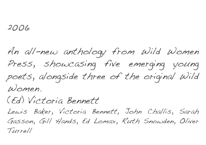 The 3am Club
2006

An all-new anthology from Wild Women Press, showcasing five emerging young poets, alongside three of the original Wild Women. 
(Ed) Victoria Bennett
Lewis Baker, Victoria Bennett, John Challis, Sarah Gasson, Gill Hands, Ed Lomax, Ruth Snowden, Oliver Turrell 