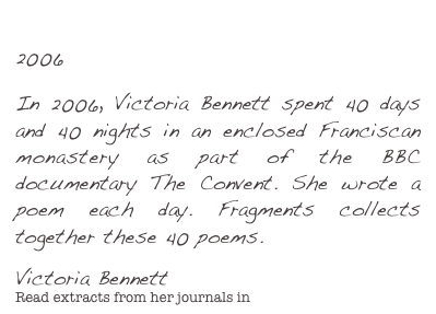 Fragments
2006

In 2006, Victoria Bennett spent 40 days and 40 nights in an enclosed Franciscan monastery as part of the BBC documentary The Convent. She wrote a poem each day. Fragments collects together these 40 poems. 
Victoria BennettRead extracts from her journals in The Convent Diaries.