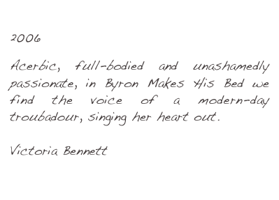 Byron Makes His Bed
2006

Acerbic, full-bodied and unashamedly passionate, in Byron Makes His Bed we find the voice of a modern-day troubadour, singing her heart out.

Victoria Bennett