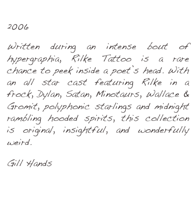 Rilke Tattoo
2006

Written during an intense bout of hypergraphia, Rilke Tattoo is a rare chance to peek inside a poet’s head. With an all star cast featuring Rilke in a frock, Dylan, Satan, Minotaurs, Wallace & Gromit, polyphonic starlings and midnight rambling hooded spirits, this collection is original, insightful, and wonderfully weird.

Gill Hands
