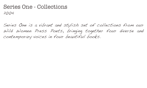 Series One - Collections
2004Series One is a vibrant and stylish set of collections from our Wild Women Press Poets, bringing together four diverse and contemporary voices in four beautiful books.

Fragile Bodies - Victoria Bennett

Internet Love Slut - Gill Hands

This Reckless Beauty - Rhiannon Hooson

Green Dusk for Dreams - Ruth Snowden
