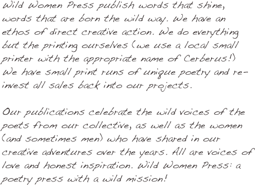 Wild Women Press publish words that shine, words that are born the wild way. We have an ethos of direct creative action. We do everything but the printing ourselves (we use a local small printer with the appropriate name of Cerberus!) We have small print runs of unique poetry and re-invest all sales back into our projects.
Our publications celebrate the wild voices of the poets from our collective, as well as the women (and sometimes men) who have shared in our creative adventures over the years. All are voices of love and honest inspiration. Wild Women Press: a poetry press with a wild mission!