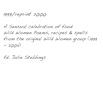 Hot Pot Of Passion1999/reprint 2000
A Sensual celebration of food
Wild Women Poems, recipes & spells from the original Wild Women group (1999 - 2004)

Ed. Julie Stebbings

