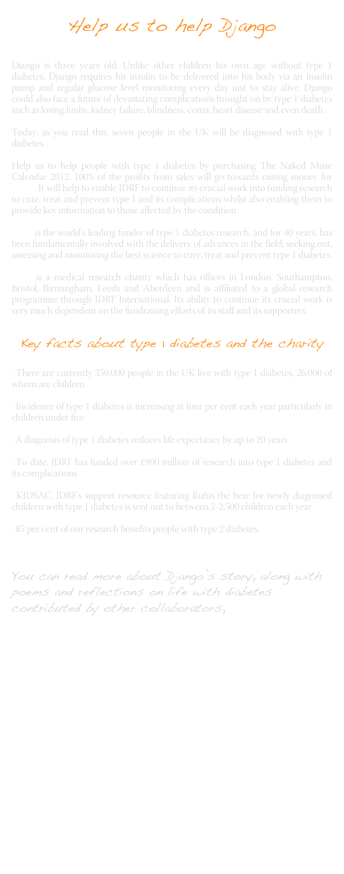 Help us to help Django
Django is three years old. Unlike other children his own age without type 1 diabetes, Django requires his insulin to be delivered into his body via an insulin pump and regular glucose level monitoring every day just to stay alive. Django could also face a future of devastating complications brought on by type 1 diabetes such as losing limbs, kidney failure, blindness, coma, heart disease and even death.
Today, as you read this, seven people in the UK will be diagnosed with type 1 diabetes.
Help us to help people with type 1 diabetes by purchasing The Naked Muse Calendar 2012. 100% of the profits from sales will go towards raising money for JDRF . It will help to enable JDRF to continue its crucial work into funding research to cure, treat and prevent type 1 and its complications whilst also enabling them to provide key information to those affected by the condition.JDRF is the world’s leading funder of type 1 diabetes research, and for 40 years, has been fundamentally involved with the delivery of advances in the field; seeking out, assessing and monitoring the best science to cure, treat and prevent type 1 diabetes. 

JDRF is a medical research charity which has offices in London, Southampton, Bristol, Birmingham, Leeds and Aberdeen and is affiliated to a global research programme through JDRF International. Its ability to continue its crucial work is very much dependent on the fundraising efforts of its staff and its supporters.
Key facts about type 1 diabetes and the charity

· There are currently 350,000 people in the UK live with type 1 diabetes, 26,000 of whom are children
· Incidence of type 1 diabetes is increasing at four per cent each year particularly in children under five
· A diagnosis of type 1 diabetes reduces life expectancy by up to 20 years
· To date, JDRF has funded over £900 million of research into type 1 diabetes and its complications
· KIDSAC, JDRF’s support resource featuring Rufus the bear for newly diagnosed children with type 1 diabetes is sent out to between 2-2,500 children each year
· 85 per cent of our research benefits people with type 2 diabetes.


You can read more about Django’s story, along with poems and reflections on life with diabetes contributed by other collaborators, here